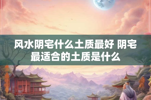 风水阴宅什么土质最好 阴宅最适合的土质是什么 风水阴宅什么土质最好 阴宅最适合的土质是什么