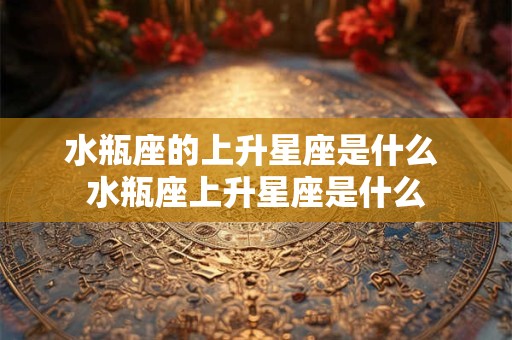 水瓶座的上升星座是什么 水瓶座上升星座是什么 水瓶座的上升星座是什么 水瓶座上升星座是什么
