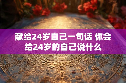 献给24岁自己一句话 你会给24岁的自己说什么 献给24岁自己一句话 你会给24岁的自己说什么
