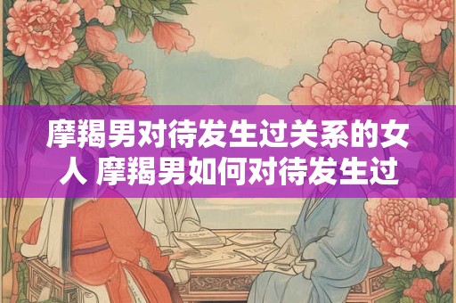 摩羯男对待发生过关系的女人 摩羯男如何对待发生过关系的女人 摩羯男对待发生过关系的女人 摩羯男如何对待发生过关系的女人