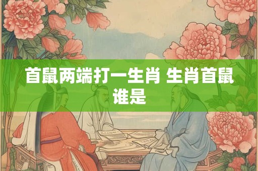 首鼠两端打一生肖 生肖首鼠谁是 首鼠两端打一生肖 生肖首鼠谁是