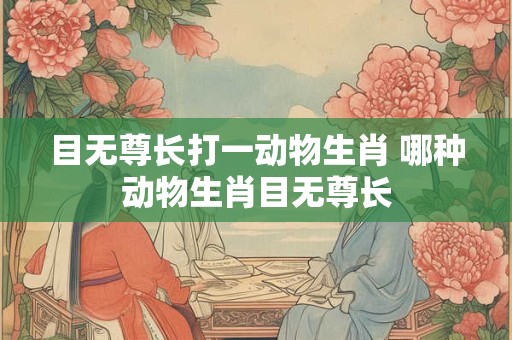 目无尊长打一动物生肖 哪种动物生肖目无尊长 目无尊长打一动物生肖 哪种动物生肖目无尊长