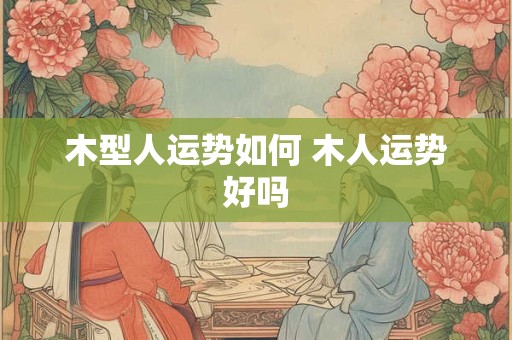 木型人运势如何 木人运势好吗 木型人运势如何 木人运势好吗