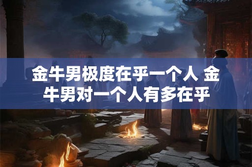 金牛男极度在乎一个人 金牛男对一个人有多在乎 金牛男极度在乎一个人 金牛男对一个人有多在乎