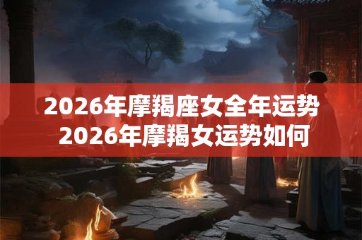 2026年摩羯座女全年运势 2026年摩羯女运势如何 2026年摩羯座女全年运势 2026年摩羯女运势如何