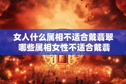女人什么属相不适合戴翡翠 哪些属相女性不适合戴翡翠 女人什么属相不适合戴翡翠 哪些属相女性不适合戴翡翠