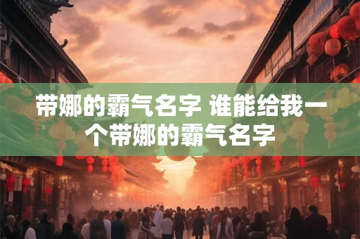 带娜的霸气名字 谁能给我一个带娜的霸气名字 带娜的霸气名字 谁能给我一个带娜的霸气名字