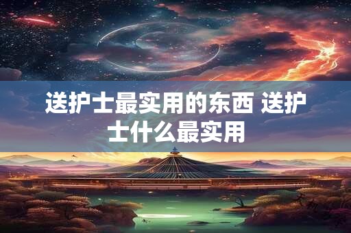 送护士最实用的东西 送护士什么最实用