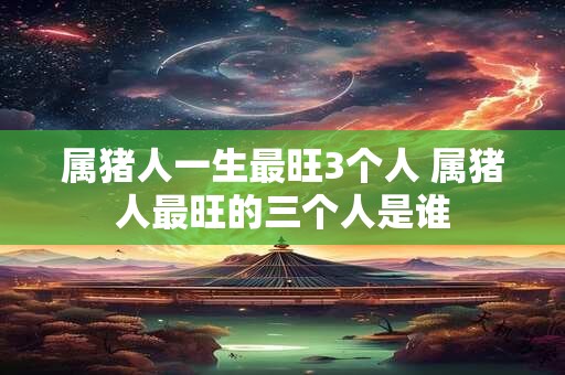 属猪人一生最旺3个人 属猪人最旺的三个人是谁 属猪人一生最旺3个人 属猪人最旺的三个人是谁