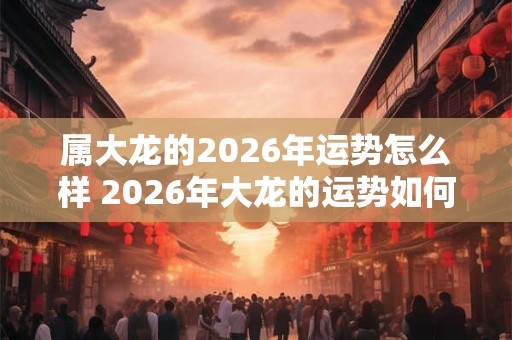 属大龙的2026年运势怎么样 2026年大龙的运势如何