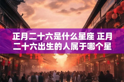 正月二十六是什么星座 正月二十六出生的人属于哪个星座