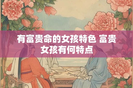 有富贵命的女孩特色 富贵女孩有何特点 有富贵命的女孩特色 富贵女孩有何特点