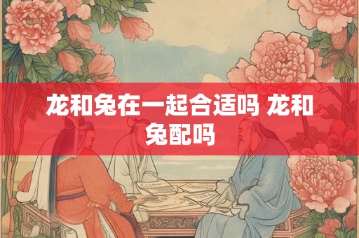 龙和兔在一起合适吗 龙和兔配吗 龙和兔在一起合适吗 龙和兔配吗