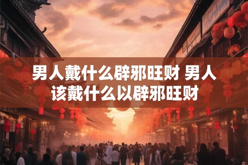 男人戴什么辟邪旺财 男人该戴什么以辟邪旺财 男人戴什么辟邪旺财 男人该戴什么以辟邪旺财