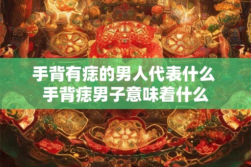 手背有痣的男人代表什么 手背痣男子意味着什么 手背有痣的男人代表什么 手背痣男子意味着什么