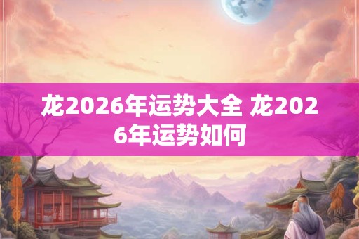 龙2026年运势大全 龙2026年运势如何