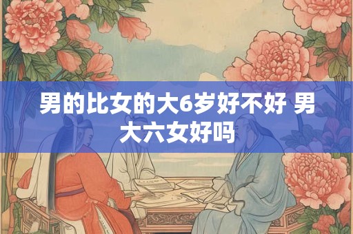 男的比女的大6岁好不好 男大六女好吗