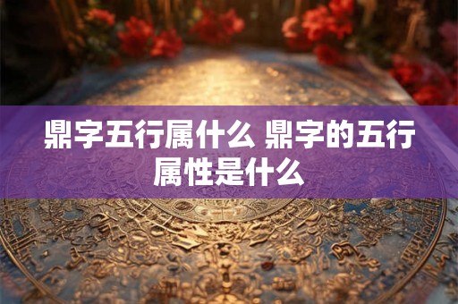 鼎字五行属什么 鼎字的五行属性是什么 鼎字五行属什么 鼎字的五行属性是什么