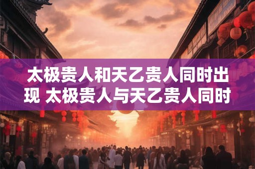太极贵人和天乙贵人同时出现 太极贵人与天乙贵人同时出现好吗 太极贵人和天乙贵人同时出现 太极贵人与天乙贵人同时出现好吗