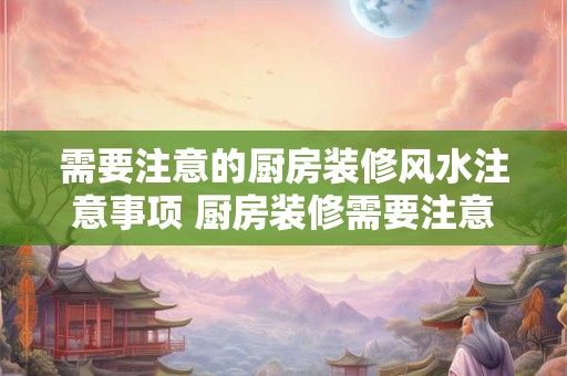 需要注意的厨房装修风水注意事项 厨房装修需要注意哪些风水问题 需要注意的厨房装修风水注意事项 厨房装修需要注意哪些风水问题