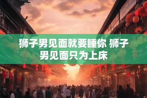 狮子男见面就要睡你 狮子男见面只为上床 狮子男见面就要睡你 狮子男见面只为上床