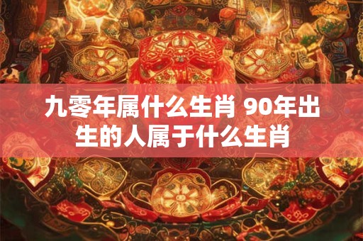 九零年属什么生肖 90年出生的人属于什么生肖 九零年属什么生肖 90年出生的人属于什么生肖