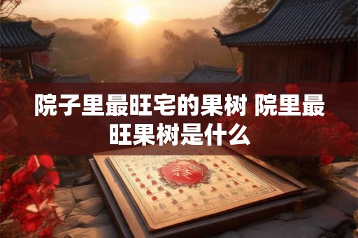 院子里最旺宅的果树 院里最旺果树是什么 院子里最旺宅的果树 院里最旺果树是什么