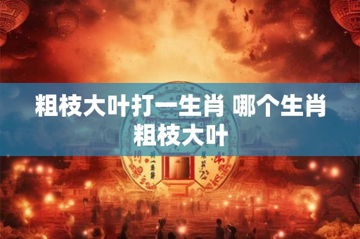 粗枝大叶打一生肖 哪个生肖粗枝大叶 粗枝大叶打一生肖 哪个生肖粗枝大叶