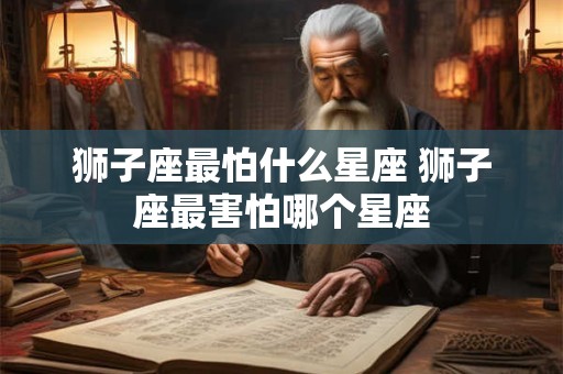 狮子座最怕什么星座 狮子座最害怕哪个星座 狮子座最怕什么星座 狮子座最害怕哪个星座