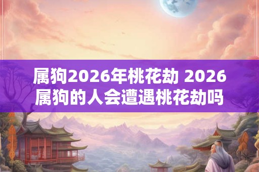 属狗2026年桃花劫 2026属狗的人会遭遇桃花劫吗 属狗2026年桃花劫 2026属狗的人会遭遇桃花劫吗