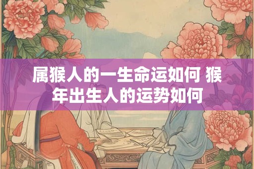 属猴人的一生命运如何 猴年出生人的运势如何 属猴人的一生命运如何 猴年出生人的运势如何