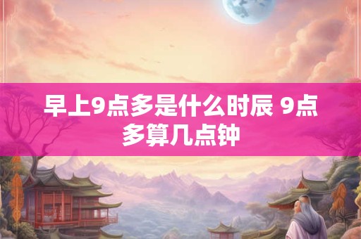 早上9点多是什么时辰 9点多算几点钟 早上9点多是什么时辰 9点多算几点钟