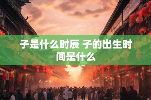 子是什么时辰 子的出生时间是什么 子是什么时辰 子的出生时间是什么