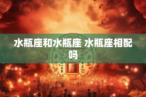 水瓶座和水瓶座 水瓶座相配吗 水瓶座和水瓶座 水瓶座相配吗