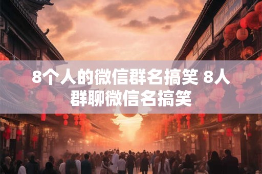 8个人的微信群名搞笑 8人群聊微信名搞笑 8个人的微信群名搞笑 8人群聊微信名搞笑