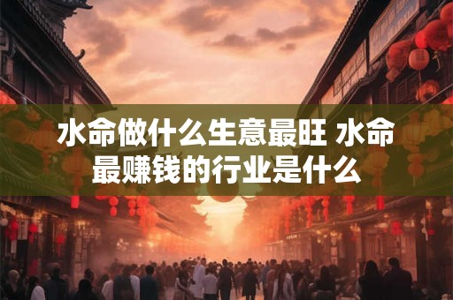 水命做什么生意最旺 水命最赚钱的行业是什么 水命做什么生意最旺 水命最赚钱的行业是什么