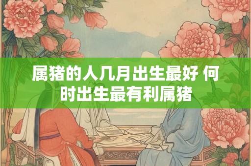 属猪的人几月出生最好 何时出生最有利属猪 属猪的人几月出生最好 何时出生最有利属猪
