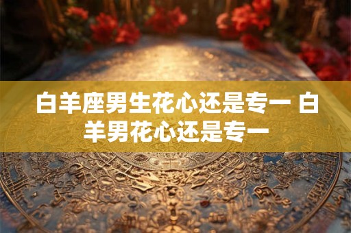 白羊座男生花心还是专一 白羊男花心还是专一