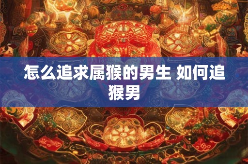 怎么追求属猴的男生 如何追猴男 怎么追求属猴的男生 如何追猴男