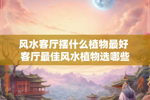 风水客厅摆什么植物最好 客厅最佳风水植物选哪些 风水客厅摆什么植物最好 客厅最佳风水植物选哪些