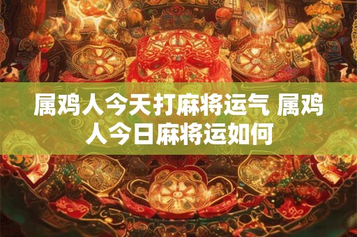 属鸡人今天打麻将运气 属鸡人今日麻将运如何 属鸡人今天打麻将运气 属鸡人今日麻将运如何