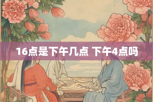 16点是下午几点 下午4点吗 16点是下午几点 下午4点吗