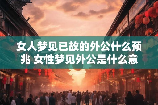 女人梦见已故的外公什么预兆 女性梦见外公是什么意思