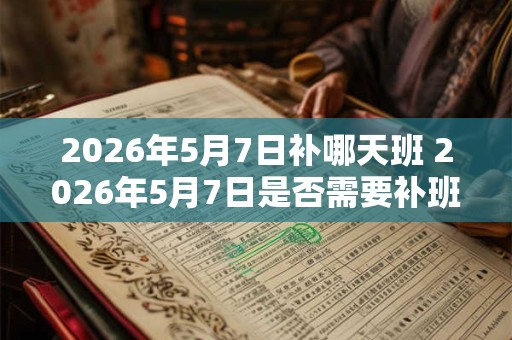 2026年5月7日补哪天班 2026年5月7日是否需要补班