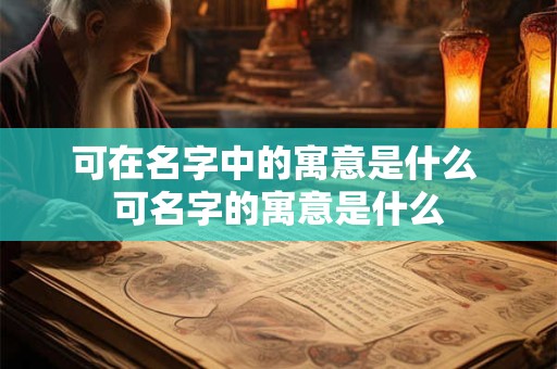 可在名字中的寓意是什么 可名字的寓意是什么 可在名字中的寓意是什么 可名字的寓意是什么
