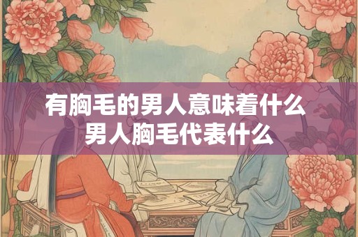 有胸毛的男人意味着什么 男人胸毛代表什么 有胸毛的男人意味着什么 男人胸毛代表什么