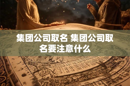 集团公司取名 集团公司取名要注意什么 集团公司取名 集团公司取名要注意什么
