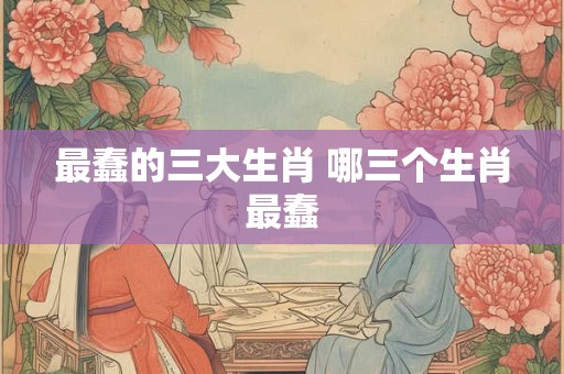 最蠢的三大生肖 哪三个生肖最蠢 最蠢的三大生肖 哪三个生肖最蠢