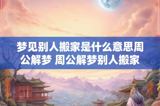 梦见别人搬家是什么意思周公解梦 周公解梦别人搬家的含义是什么 梦见别人搬家是什么意思周公解梦 周公解梦别人搬家的含义是什么