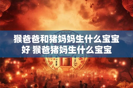 猴爸爸和猪妈妈生什么宝宝好 猴爸猪妈生什么宝宝 猴爸爸和猪妈妈生什么宝宝好 猴爸猪妈生什么宝宝